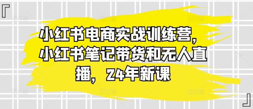 小红书电商实战训练营，小红书笔记带货和无人直播，24年新课网创项目-知识付费-在线课程-自媒体创业-网络副业-优利资源优利资源网