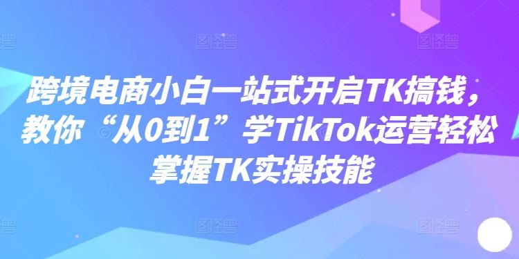 跨境电商小白一站式开启TK搞钱，教你“从0到1”学TikTok运营轻松掌握TK实操技能网创项目-知识付费-在线课程-自媒体创业-网络副业-优利资源优利资源网