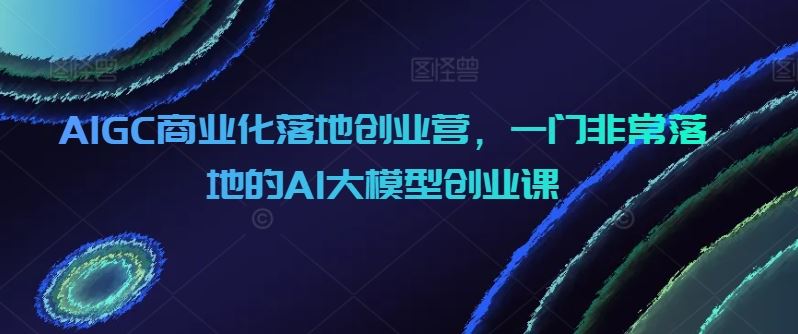 AIGC商业化落地创业营，一门非常落地的AI大模型创业课网创项目-知识付费-在线课程-自媒体创业-网络副业-优利资源优利资源网