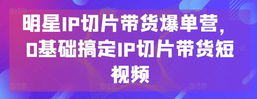 明星IP切片带货爆单营，0基础搞定IP切片带货短视频网创项目-知识付费-在线课程-自媒体创业-网络副业-优利资源优利资源网