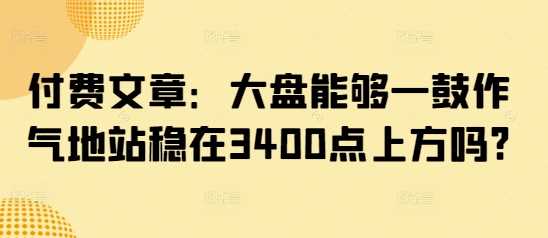 付费文章：大盘能够一鼓作气地站稳在3400点上方吗?网创项目-知识付费-在线课程-自媒体创业-网络副业-优利资源优利资源网