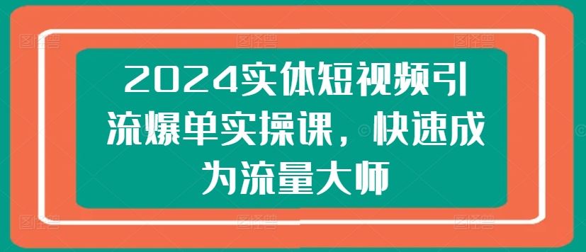 2024实体短视频引流爆单实操课，快速成为流量大师网创项目-知识付费-在线课程-自媒体创业-网络副业-优利资源优利资源网
