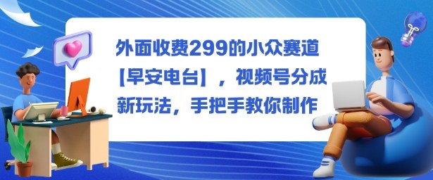外面收费299的小众赛道【早安电台】，视频号分成新玩法，手把手教你制作网创项目-知识付费-在线课程-自媒体创业-网络副业-优利资源优利资源网