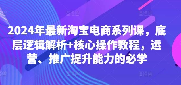 2024年最新淘宝电商系列课，底层逻辑解析+核心操作教程，运营、推广提升能力的必学网创项目-知识付费-在线课程-自媒体创业-网络副业-优利资源优利资源网