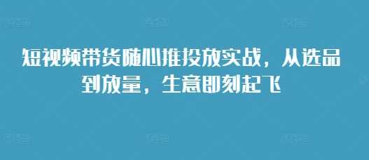 短视频带货随心推投放实战，从选品到放量，生意即刻起飞网创项目-知识付费-在线课程-自媒体创业-网络副业-优利资源优利资源网