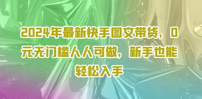 2024年最新快手图文带货，0元无门槛人人可做，新手也能轻松入手网创项目-知识付费-在线课程-自媒体创业-网络副业-优利资源优利资源网