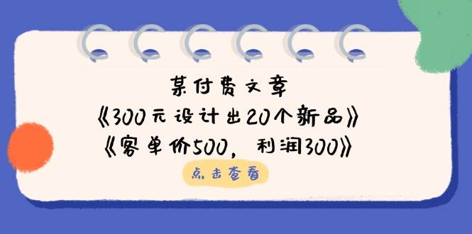 （14209期）某付费文章：《300元设计出20个新品》+《客单价500，利润300》网创项目-知识付费-在线课程-自媒体创业-网络副业-优利资源优利资源网