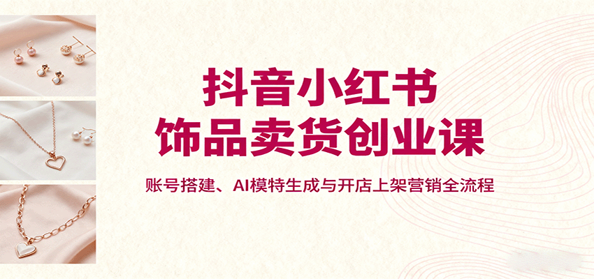 抖音小红书饰品卖货创业课，账号搭建、AI模特生成与开店上架营销全流程网创项目-知识付费-在线课程-自媒体创业-网络副业-优利资源优利资源网