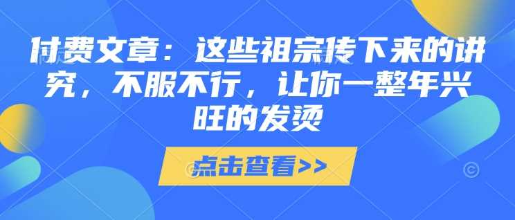付费文章：这些祖宗传下来的讲究，不服不行，让你一整年兴旺的发烫!(全文收藏)网创项目-知识付费-在线课程-自媒体创业-网络副业-优利资源优利资源网