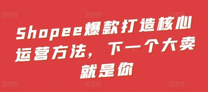Shopee爆款打造核心运营方法，下一个大卖就是你网创项目-知识付费-在线课程-自媒体创业-网络副业-优利资源优利资源网