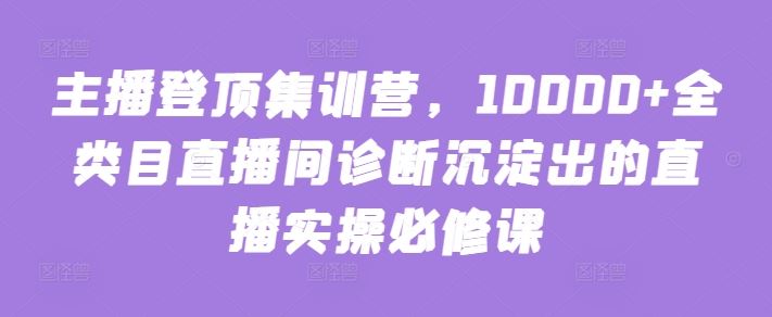主播登顶集训营，10000+全类目直播间诊断沉淀出的直播实操必修课网创项目-知识付费-在线课程-自媒体创业-网络副业-优利资源优利资源网