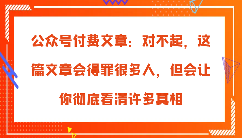 公众号付费文章：对不起，这篇文章会得罪很多人，但会让你彻底看清许多真相网创项目-知识付费-在线课程-自媒体创业-网络副业-优利资源优利资源网