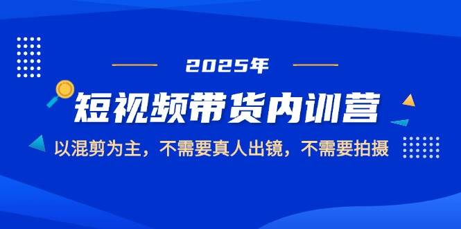 2025短视频带货内训营，以混剪为主，不需要真人出镜，不需要拍摄网创项目-知识付费-在线课程-自媒体创业-网络副业-优利资源优利资源网